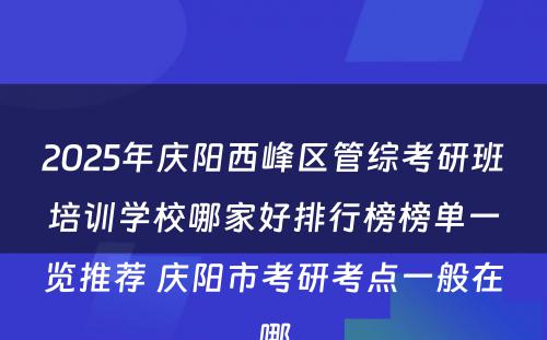 2025年庆阳西峰区管综考研班培训学校哪家好排行榜榜单一览推荐 庆阳市考研考点一般在哪