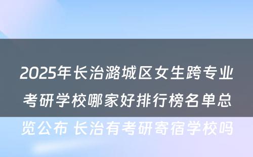 2025年长治潞城区女生跨专业考研学校哪家好排行榜名单总览公布 长治有考研寄宿学校吗