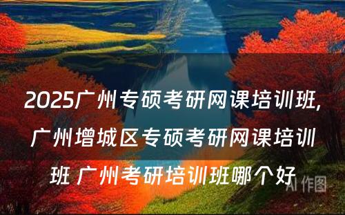 2025广州专硕考研网课培训班,广州增城区专硕考研网课培训班 广州考研培训班哪个好