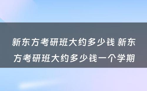 新东方考研班大约多少钱 新东方考研班大约多少钱一个学期