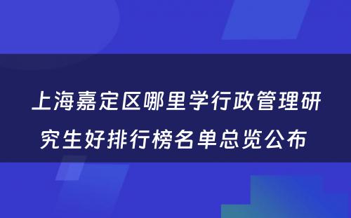 上海嘉定区哪里学行政管理研究生好排行榜名单总览公布 