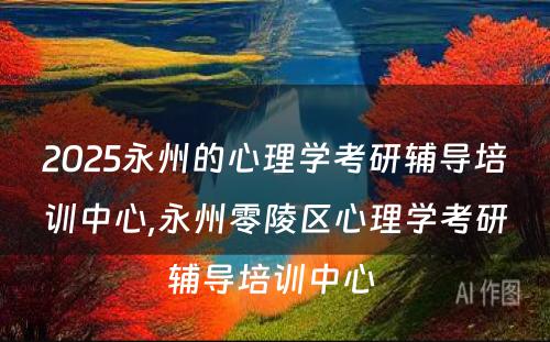2025永州的心理学考研辅导培训中心,永州零陵区心理学考研辅导培训中心 