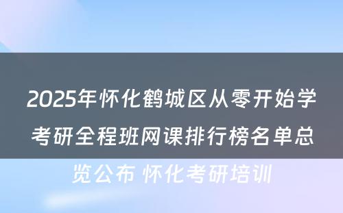 2025年怀化鹤城区从零开始学考研全程班网课排行榜名单总览公布 怀化考研培训