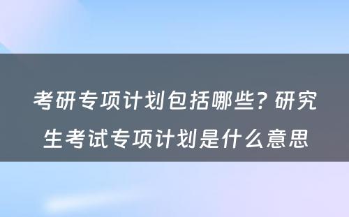 考研专项计划包括哪些? 研究生考试专项计划是什么意思