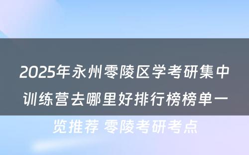 2025年永州零陵区学考研集中训练营去哪里好排行榜榜单一览推荐 零陵考研考点
