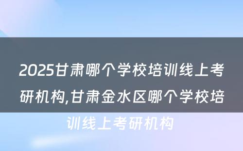 2025甘肃哪个学校培训线上考研机构,甘肃金水区哪个学校培训线上考研机构 