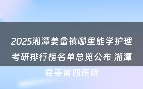 2025湘潭姜畲镇哪里能学护理考研排行榜名单总览公布 湘潭县姜畲四医院