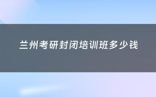 兰州考研封闭培训班多少钱