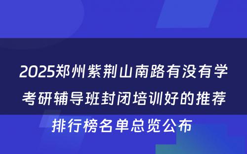2025郑州紫荆山南路有没有学考研辅导班封闭培训好的推荐排行榜名单总览公布 