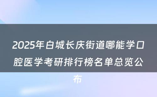 2025年白城长庆街道哪能学口腔医学考研排行榜名单总览公布 