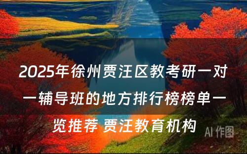 2025年徐州贾汪区教考研一对一辅导班的地方排行榜榜单一览推荐 贾汪教育机构