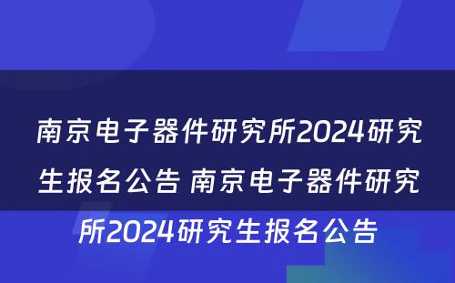 南京电子器件研究所2024研究生报名公告 南京电子器件研究所2024研究生报名公告