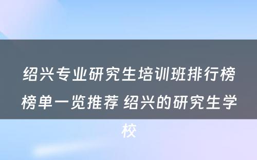 绍兴专业研究生培训班排行榜榜单一览推荐 绍兴的研究生学校