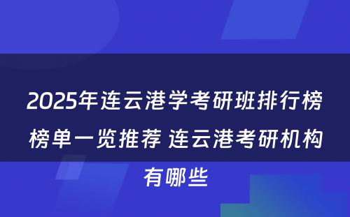2025年连云港学考研班排行榜榜单一览推荐 连云港考研机构有哪些