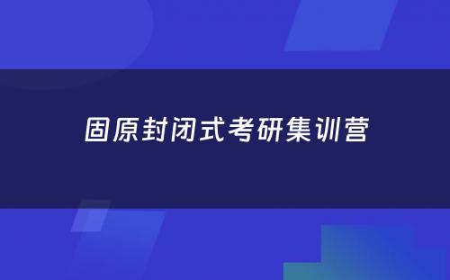 固原封闭式考研集训营