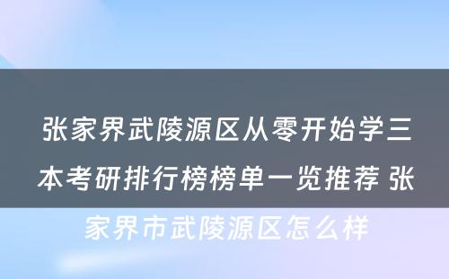 张家界武陵源区从零开始学三本考研排行榜榜单一览推荐 张家界市武陵源区怎么样