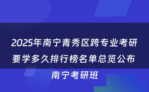 2025年南宁青秀区跨专业考研要学多久排行榜名单总览公布 南宁考研班