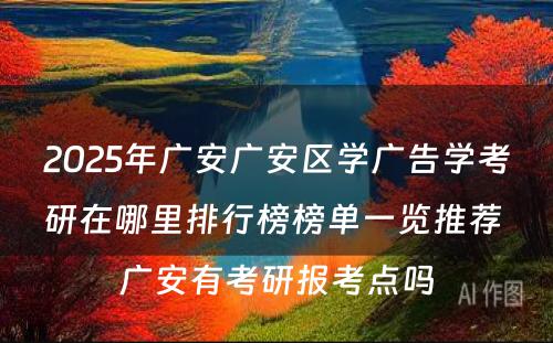 2025年广安广安区学广告学考研在哪里排行榜榜单一览推荐 广安有考研报考点吗
