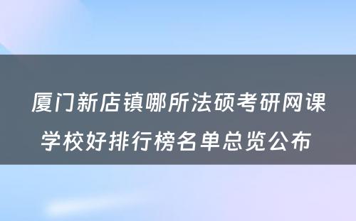 厦门新店镇哪所法硕考研网课学校好排行榜名单总览公布 