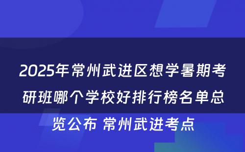 2025年常州武进区想学暑期考研班哪个学校好排行榜名单总览公布 常州武进考点