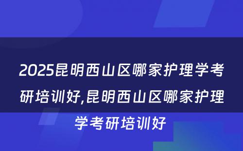 2025昆明西山区哪家护理学考研培训好,昆明西山区哪家护理学考研培训好 