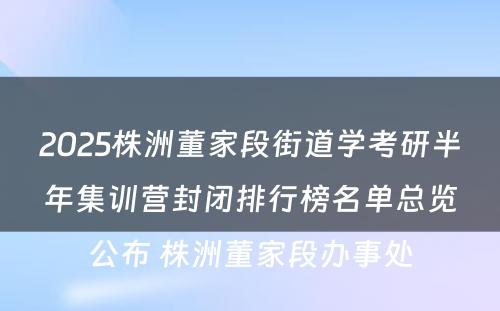 2025株洲董家段街道学考研半年集训营封闭排行榜名单总览公布 株洲董家段办事处