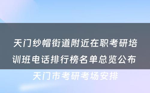 天门纱帽街道附近在职考研培训班电话排行榜名单总览公布 天门市考研考场安排