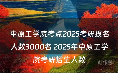 中原工学院考点2025考研报名人数3000名 2025年中原工学院考研招生人数