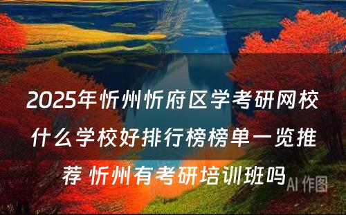 2025年忻州忻府区学考研网校什么学校好排行榜榜单一览推荐 忻州有考研培训班吗