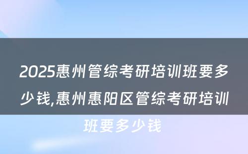 2025惠州管综考研培训班要多少钱,惠州惠阳区管综考研培训班要多少钱 