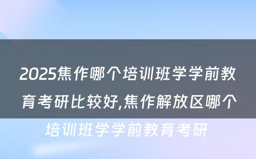 2025焦作哪个培训班学学前教育考研比较好,焦作解放区哪个培训班学学前教育考研 