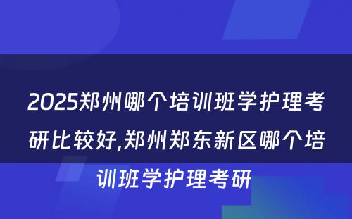 2025郑州哪个培训班学护理考研比较好,郑州郑东新区哪个培训班学护理考研 