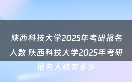 陕西科技大学2025年考研报名人数 陕西科技大学2025年考研报名人数有多少