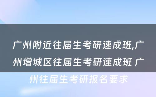 广州附近往届生考研速成班,广州增城区往届生考研速成班 广州往届生考研报名要求