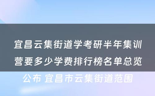 宜昌云集街道学考研半年集训营要多少学费排行榜名单总览公布 宜昌市云集街道范围