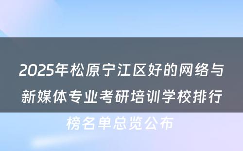 2025年松原宁江区好的网络与新媒体专业考研培训学校排行榜名单总览公布 