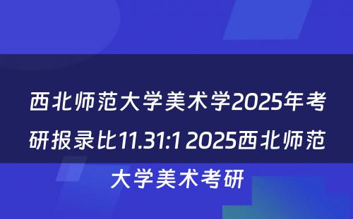 西北师范大学美术学2025年考研报录比11.31:1 2025西北师范大学美术考研