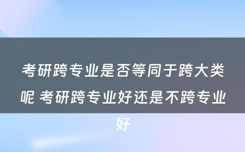 考研跨专业是否等同于跨大类呢 考研跨专业好还是不跨专业好