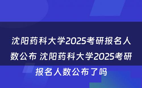 沈阳药科大学2025考研报名人数公布 沈阳药科大学2025考研报名人数公布了吗