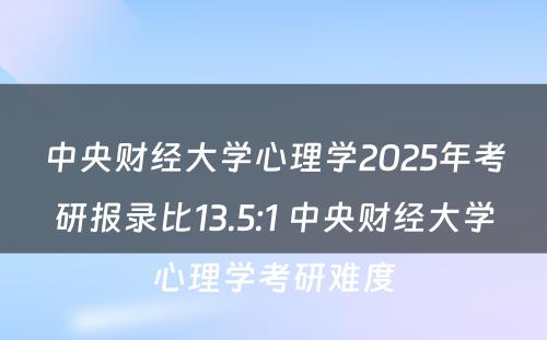 中央财经大学心理学2025年考研报录比13.5:1 中央财经大学心理学考研难度