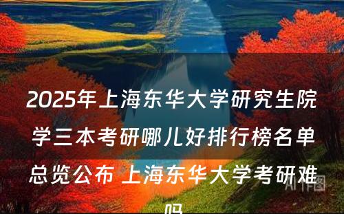 2025年上海东华大学研究生院学三本考研哪儿好排行榜名单总览公布 上海东华大学考研难吗