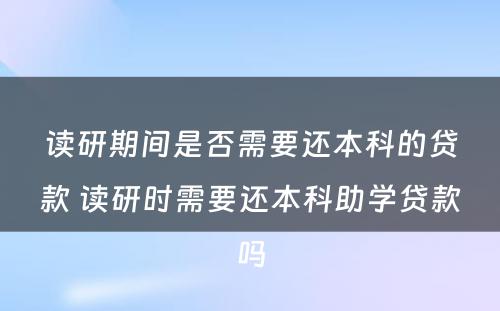 读研期间是否需要还本科的贷款 读研时需要还本科助学贷款吗