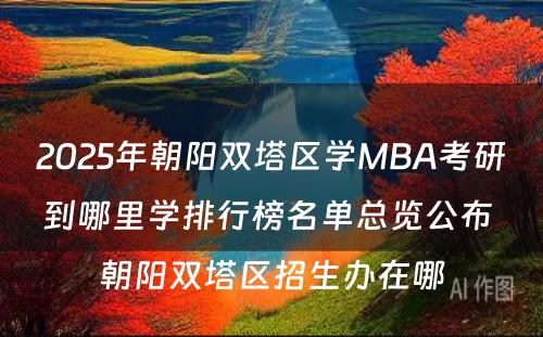 2025年朝阳双塔区学MBA考研到哪里学排行榜名单总览公布 朝阳双塔区招生办在哪