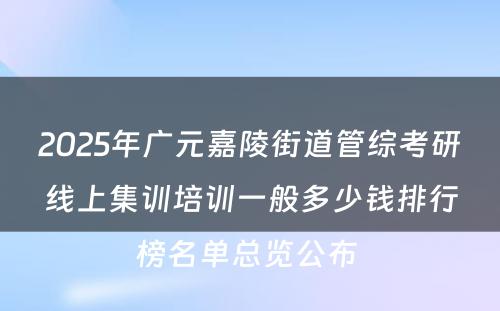 2025年广元嘉陵街道管综考研线上集训培训一般多少钱排行榜名单总览公布 