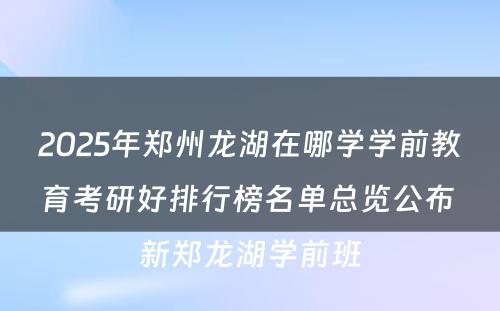 2025年郑州龙湖在哪学学前教育考研好排行榜名单总览公布 新郑龙湖学前班
