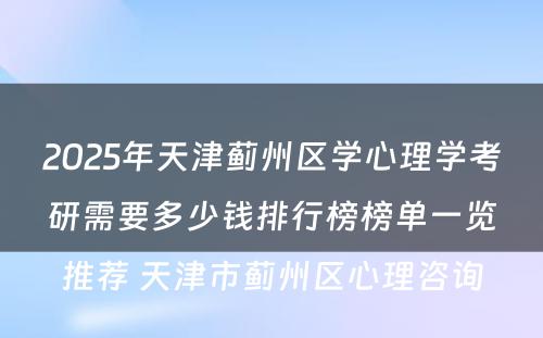 2025年天津蓟州区学心理学考研需要多少钱排行榜榜单一览推荐 天津市蓟州区心理咨询