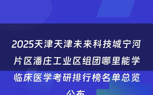 2025天津天津未来科技城宁河片区潘庄工业区组团哪里能学临床医学考研排行榜名单总览公布 