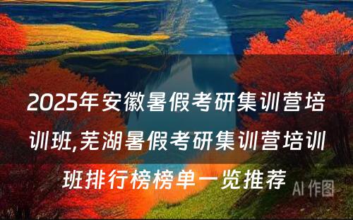 2025年安徽暑假考研集训营培训班,芜湖暑假考研集训营培训班排行榜榜单一览推荐 