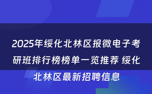 2025年绥化北林区报微电子考研班排行榜榜单一览推荐 绥化北林区最新招聘信息