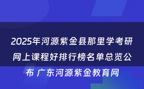 2025年河源紫金县那里学考研网上课程好排行榜名单总览公布 广东河源紫金教育网